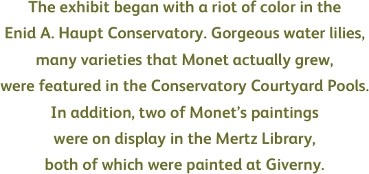 The exhibit began with a riot of color in the  
Enid A. Haupt Conservatory. Gorgeous water lilies, 
many varieties that Monet actually grew,  
were featured in the Conservatory Courtyard Pools. 
In addition, two of Monet’s paintings 
were on display in the Mertz Library, 
both of which were painted at Giverny. 