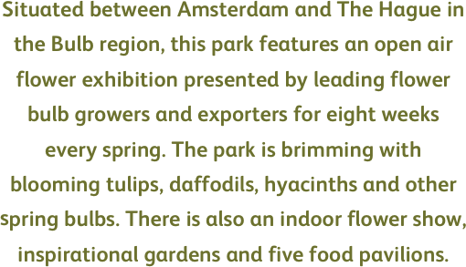 Situated between Amsterdam and The Hague in the Bulb region, this park features an open air flower exhibition presented by leading flower bulb growers and exporters for eight weeks every spring. The park is brimming with blooming tulips, daffodils, hyacinths and other spring bulbs. There is also an indoor flower show, inspirational gardens and five food pavilions.